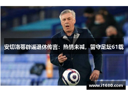 安切洛蒂辟谣退休传言：热情未减，留守足坛61载